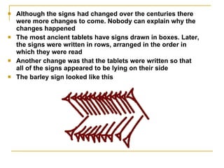 Although the signs had changed over the centuries there were more changes to come. Nobody can explain why the changes happened The most ancient tablets have signs drawn in boxes. Later, the signs were written in rows, arranged in the order in which they were read  Another change was that the tablets were written so that all of the signs appeared to be lying on their side  The barley sign looked like this  