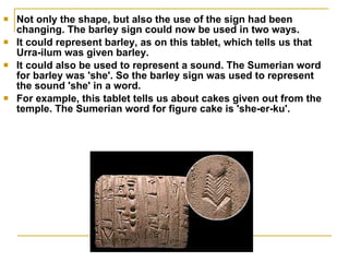 Not only the shape, but also the use of the sign had been changing. The barley sign could now be used in two ways.  It could represent barley, as on this tablet, which tells us that Urra-ilum was given barley.  It could also be used to represent a sound. The Sumerian word for barley was 'she'. So the barley sign was used to represent the sound 'she' in a word.  For example, this tablet tells us about cakes given out from the temple. The Sumerian word for figure cake is 'she-er-ku'.  