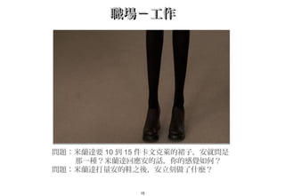 15
職場－工作職場－工作
問題：米蘭達要 10 到 15 件卡文克萊的裙子，安就問是
那一種？米蘭達回應安的話，你的感覺如何？
問題：米蘭達打量安的鞋之後，安立刻做了什麼？　
 