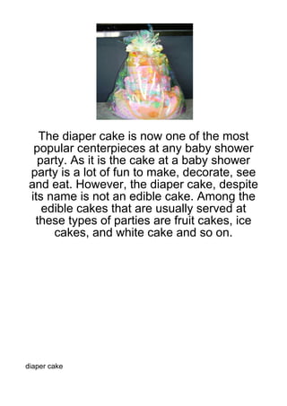 The diaper cake is now one of the most
 popular centerpieces at any baby shower
  party. As it is the cake at a baby shower
party is a lot of fun to make, decorate, see
and eat. However, the diaper cake, despite
its name is not an edible cake. Among the
   edible cakes that are usually served at
 these types of parties are fruit cakes, ice
     cakes, and white cake and so on.




diaper cake
 