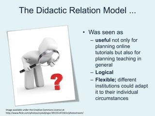 The Didactic Relation Model ...Was seen asuseful not only for planning online tutorials but also for planning teaching in generalLogicalFlexible; differentinstitutionscould adapt it to their individual circumstancesImage available under the Creative Commons Licence at http://www.flickr.com/photos/crystaljingsr/3915514724/in/photostream/