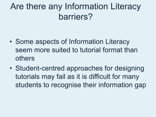 Are there any Information Literacy barriers? Some aspects of Information Literacy seem more suited to tutorial format than othersStudent-centred approaches for designing tutorials may fail as it is difficult for many students to recognise their information gap