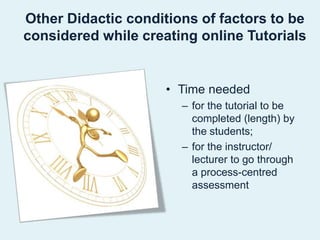 Other Didactic conditions of factors to be considered while creating online Tutorials Time neededfor the tutorial to be completed (length) by the students;for the instructor/ lecturer to go through a process-centred assessment