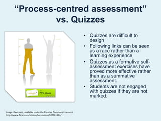 “Process-centred assessment” vs. QuizzesQuizzes are difficult to designFollowing links can be seen as a race rather than a learning experienceQuizzes as a formative self-assessment exercises have proved more effective rather than as a summative  assessment.Students are not engaged with quizzes if they are not marked.Image: Geek quiz, available under the Creative Commons License at  http://www.flickr.com/photos/bernissimo/920761824/