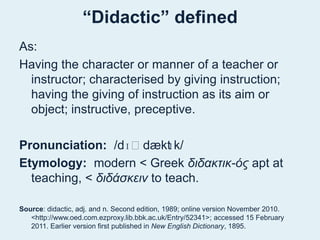 “Didactic” definedAs: Having the character or manner of a teacher or instructor; characterised by giving instruction; having the giving of instruction as its aim or object; instructive, preceptive.Pronunciation:  /dɪˈdæktɪk/ Etymology:  modern < Greek διδακτικ-όςapt at teaching, < διδάσκεινto teach. Source: didactic, adj. and n. Second edition, 1989; online version November 2010. <http://www.oed.com.ezproxy.lib.bbk.ac.uk/Entry/52341>; accessed 15 February 2011. Earlier version first published in New English Dictionary, 1895.