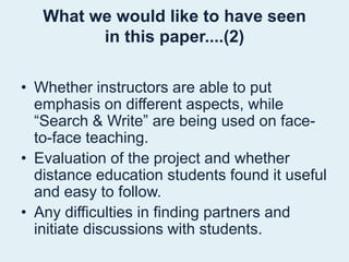What we would like to have seenin this paper....(2)Whether instructors are able to put emphasis on different aspects, while “Search & Write” are being used on face-to-face teaching.Evaluation of the project and whether distance education students found it useful and easy to follow.Any difficulties in finding partners and initiate discussions with students.