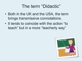 The term “Didactic” Both in the UK and the USA, the term brings transmissive connotations.It tends to coincide with the action “to teach” but in a more “teacherly way”