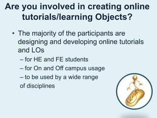 Are you involved in creating online tutorials/learning Objects? The majority of the participants are designing and developing online tutorials and LOsfor HE and FE studentsfor On and Off campus usageto be used by a wide range of disciplines