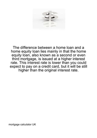 The difference between a home loan and a
 home equity loan lies mainly in that the home
 equity loan, also known as a second or even
 third mortgage, is issued at a higher interest
rate. This interest rate is lower than you could
expect to pay on a credit card, but it will be still
      higher than the original interest rate.




mortgage calculator UK
 
