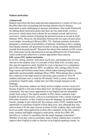 4
Student motivation
A framework
Student motivation has been analyzed and categorized in a variety of ways, yet
the effect that it has on teaching and learning remains elusive because
motivation is quite challenging to measure and harness. One useful framework
for talking about motivation posits that there are two main kinds: extrinsic
motivation, which stems from a desire for an external reward, and intrinsic
motivation, which consists of learning for personal reasons as an end in itself
(Harmer 1991). However, the dichotomy between the two types of motivation
is not simple. According to Brown (2001, 75), “intrinsic/extrinsic motivation
designates a continuum of possibilities of intensity of feeling or drive, ranging
from deeply internal, self generated rewards to strong, externally administered
rewards from beyond oneself.” Research has shown that students in ESL versus
EFL classrooms can be characterized as having different levels of motivation,
which could in turn affect how a teacher approaches these contexts.
ESL versus EFL student motivation
In an EFL setting, intrinsic motivation can be low, and English may not seem
relevant to the students since it is not part of their daily lives. In many cases,
they may be required to study English for a test or because it is a compulsory
part of the curriculum (Brown 2001). In addition, EFL settings often involve
large classes and limited contact hours, which makes learning English an
apparently insurmountable challenge (Rose 1999). What options does a teacher
have when his or her high school or university class consists of 30 to 50
students and meets once a week for 90 minutes? Such a course, common in
compulsory English study, simply does not offer enough exposure to the
language.
In an ESL classroom, students are likely to have a higher intrinsic motivation
because English is relevant to their daily lives. By being in the target language
community, they have more opportunity to use English and see immediate
results from using it. The typical students in ESL classes wanted to learn
English for personal reasons, such as to communicate with a variety of people
from other countries, or they wanted to learn the language for professional
reasons, perhaps to get a better job. By contrast, many of EFL students lack the
opportunity to experience English in their daily lives, and, although they may
want to learn it for the same reasons as those of ESL students, their motivation
level can suffer when application in daily life is minimal. In the ESL context,
many students had higher integrative motivation, which Irie (2003, 88)
describes as “a desire to assimilate into the target language community.”
Whether or not they want to assimilate, many of these students have a need to
improve their English in order to function in an English-speaking country. In
 