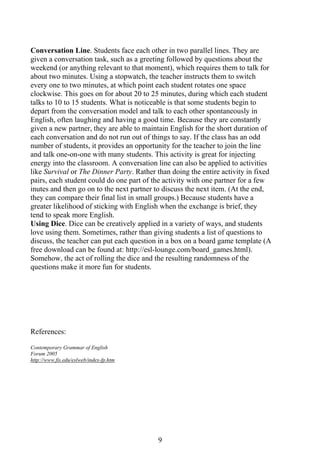 9
Conversation Line. Students face each other in two parallel lines. They are
given a conversation task, such as a greeting followed by questions about the
weekend (or anything relevant to that moment), which requires them to talk for
about two minutes. Using a stopwatch, the teacher instructs them to switch
every one to two minutes, at which point each student rotates one space
clockwise. This goes on for about 20 to 25 minutes, during which each student
talks to 10 to 15 students. What is noticeable is that some students begin to
depart from the conversation model and talk to each other spontaneously in
English, often laughing and having a good time. Because they are constantly
given a new partner, they are able to maintain English for the short duration of
each conversation and do not run out of things to say. If the class has an odd
number of students, it provides an opportunity for the teacher to join the line
and talk one-on-one with many students. This activity is great for injecting
energy into the classroom. A conversation line can also be applied to activities
like Survival or The Dinner Party. Rather than doing the entire activity in fixed
pairs, each student could do one part of the activity with one partner for a few
inutes and then go on to the next partner to discuss the next item. (At the end,
they can compare their final list in small groups.) Because students have a
greater likelihood of sticking with English when the exchange is brief, they
tend to speak more English.
Using Dice. Dice can be creatively applied in a variety of ways, and students
love using them. Sometimes, rather than giving students a list of questions to
discuss, the teacher can put each question in a box on a board game template (A
free download can be found at: http://esl-lounge.com/board_games.html).
Somehow, the act of rolling the dice and the resulting randomness of the
questions make it more fun for students.
References:
Contemporary Grammar of English
Forum 2005
http://www.fis.edu/eslweb/index-fp.htm
 