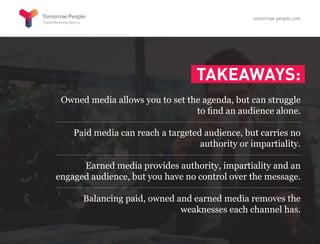 TAKEAWAYS:
Owned media allows you to set the agenda, but can struggle
to find an audience alone.
Paid media can reach a targeted audience, but carries no
authority or impartiality.
Earned media provides authority, impartiality and an
engaged audience, but you have no control over the message.
Balancing paid, owned and earned media removes the
weaknesses each channel has.
tomorrow-people.com
 