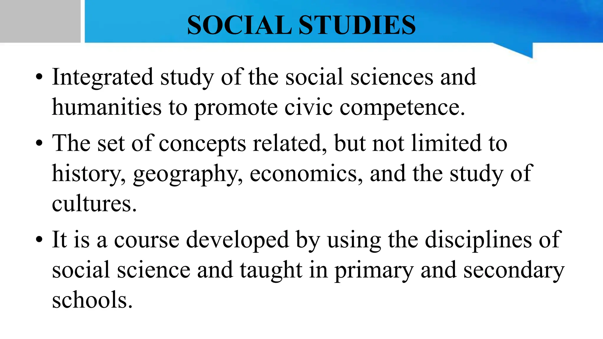 SOCIAL STUDIES
• Integrated study of the social sciences and
humanities to promote civic competence.
• The set of concepts related, but not limited to
history, geography, economics, and the study of
cultures.
• It is a course developed by using the disciplines of
social science and taught in primary and secondary
schools.