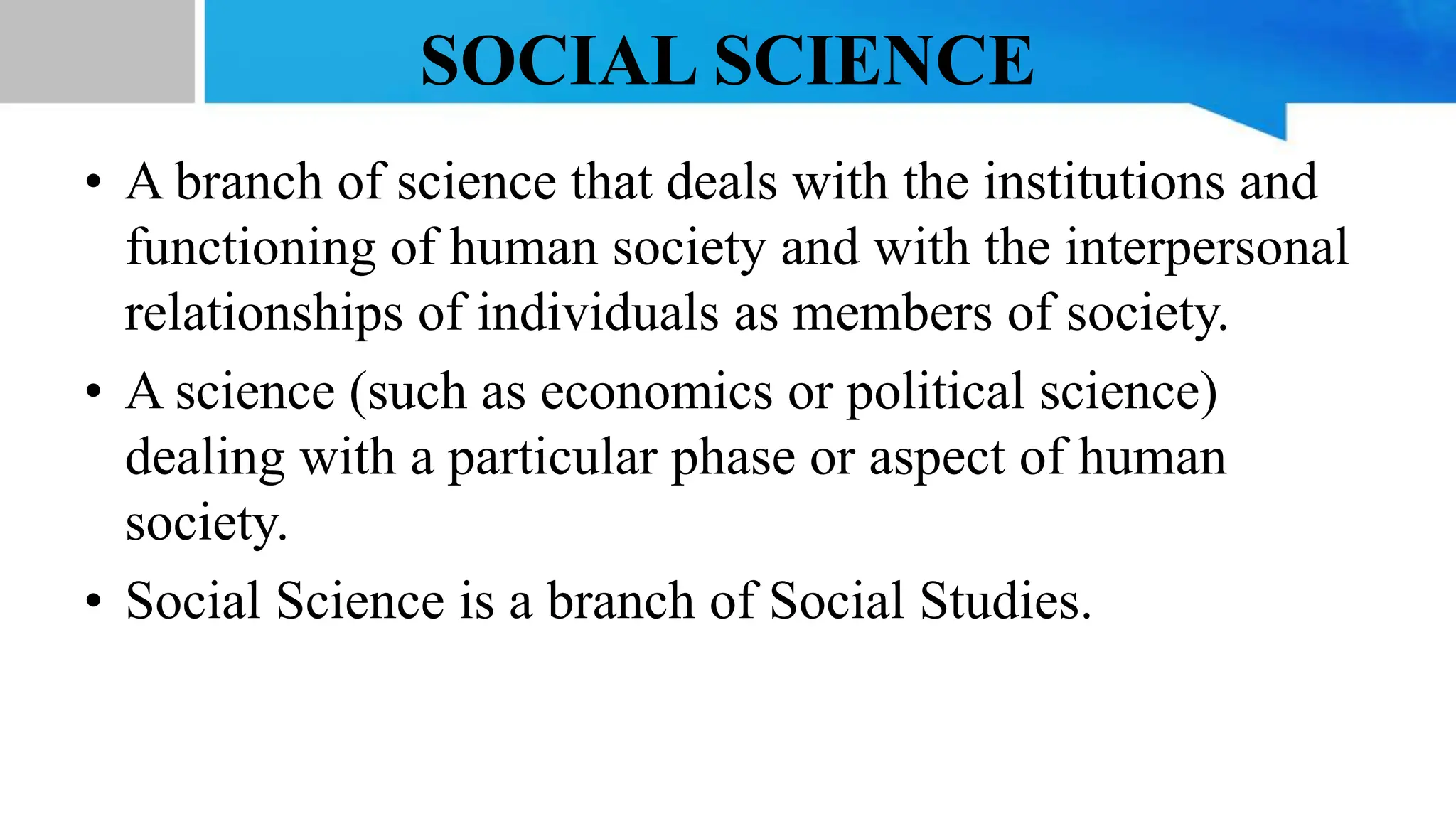 SOCIAL SCIENCE
• A branch of science that deals with the institutions and
functioning of human society and with the interpersonal
relationships of individuals as members of society.
• A science (such as economics or political science)
dealing with a particular phase or aspect of human
society.
• Social Science is a branch of Social Studies.
