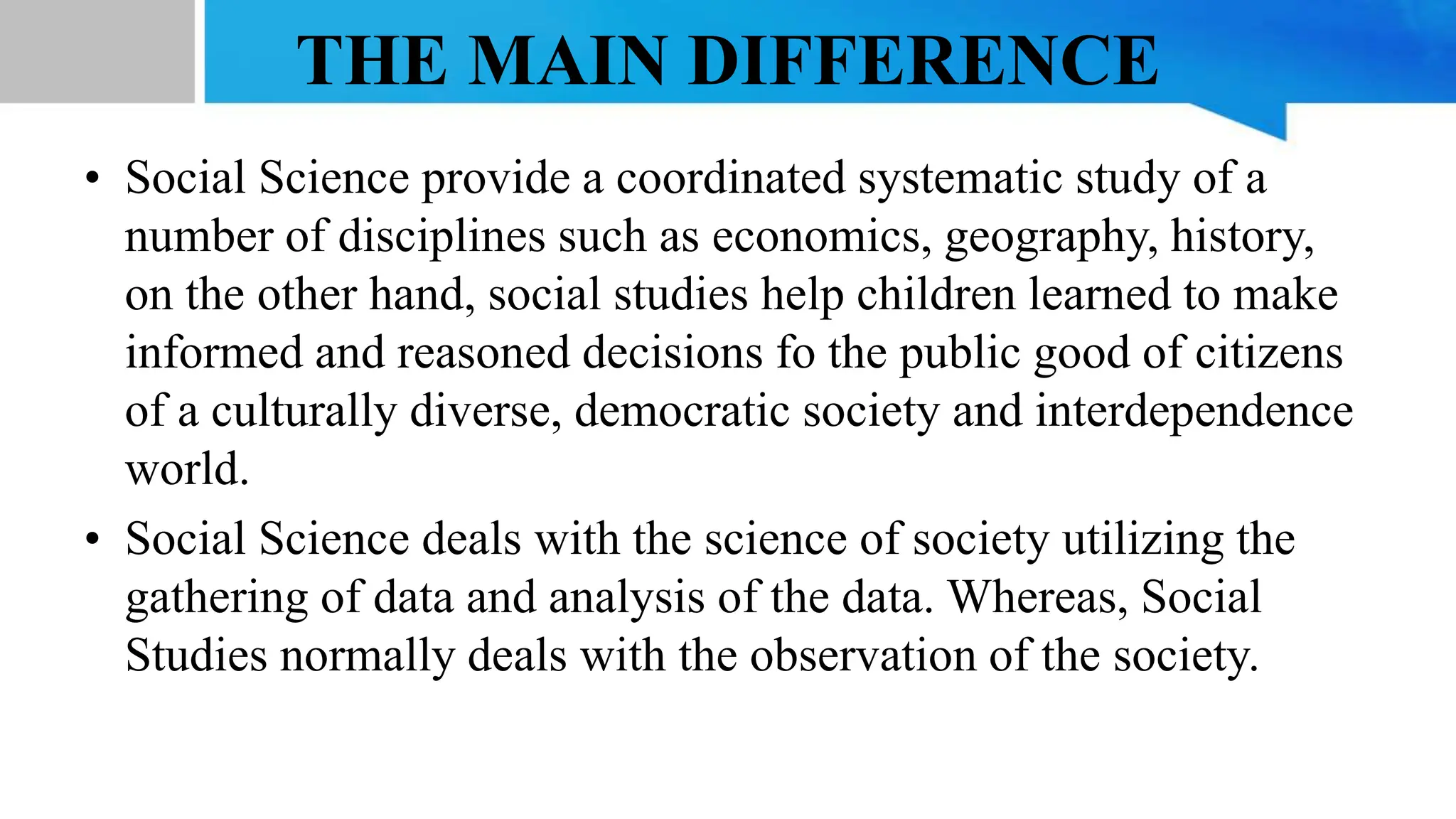 THE MAIN DIFFERENCE
• Social Science provide a coordinated systematic study of a
number of disciplines such as economics, geography, history,
on the other hand, social studies help children learned to make
informed and reasoned decisions fo the public good of citizens
of a culturally diverse, democratic society and interdependence
world.
• Social Science deals with the science of society utilizing the
gathering of data and analysis of the data. Whereas, Social
Studies normally deals with the observation of the society.