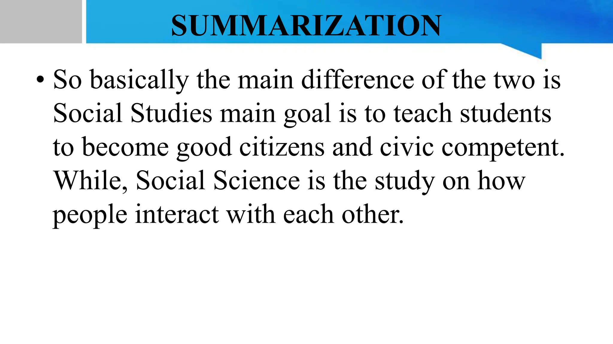 SUMMARIZATION
• So basically the main difference of the two is
Social Studies main goal is to teach students
to become good citizens and civic competent.
While, Social Science is the study on how
people interact with each other.