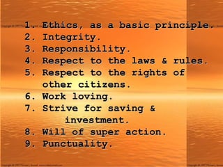1. Ethics, as a basic principle. 2. Integrity. 3. Responsibility. 4. Respect to the laws & rules.   5. Respect to the rights of    other citizens. 6. Work loving. 7. Strive for saving &        investment. 8. Will of super action. 9. Punctuality. 