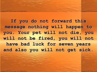 If you do not forward this message nothing will happen to you. Your pet will not die, you will not be fired, you will not have bad luck for seven years and also you will not get sick. 