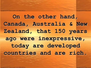On the other hand, Canada, Australia & New Zealand, that 150 years ago were inexpressive, today are developed countries and are rich. 