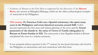 • Evidence of Butuan as the First Mass is supported by the discovery of the Butuan
Boats, also known as Balanghai/Balangay, which are the oldest archaeological examples
of watercraft in the Philippines.
• 17th century: Fr. Francisco Colin was a Spanish missionary who spent many
years in the Philippines and wrote historical accounts around 1640. Colin’s
account represents the first mass and solemn planting of the cross and the formal
possession of the islands in the name of Crown of Castile taking place in
Butuan on Easter Sunday in 1521. The main point is that Magellan landed at Butuan
and planted the cross in a solemn ceremony.
• It was accepted without question in the 17th
century by two Jesuit historians who lived in
the Philippines as missionaries and were meticulous with their facts.
 