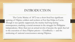 INTRODUCTION
The Cavite Mutiny of 1872 was a short-lived but significant
uprising of Filipino soldiers and workers at Fort San Felipe in Cavite.
Though it was quickly suppressed, the mutiny had long-lasting
consequences, marking a crucial moment in the struggle for Philippine
independence. More than just an armed revolt, it became the spark that led
to the execution of three Filipino priests— GomBurZa — and the
awakening of national consciousness among Filipinos.
 
