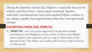 During the Spanish colonial rule, Filipinos—especially those in the
military and labor force—faced unjust treatment. Spanish
authorities introduced new taxes and required Filipino soldiers to
pay tribute, a policy that angered many since they were previously
exempt.
EXEMPTION FROM THE TRIBUTE:
A. TRIBUTO- was a tax system imposed by the Spanish colonial
government in the Philippines. It was a form of tribute that Filipino
natives (indios) were required to pay as a sign of their loyalty to the
Spanish Crown. The tributo was usually paid in money, crops, livestock,
or other goods.
 
