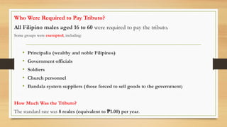 Who Were Required to Pay Tributo?
All Filipino males aged 16 to 60 were required to pay the tributo.
Some groups were exempted, including:
• Principalia (wealthy and noble Filipinos)
• Government officials
• Soldiers
• Church personnel
• Bandala system suppliers (those forced to sell goods to the government)
How Much Was the Tributo?
The standard rate was 8 reales (equivalent to 1.00) per year
₱ .
 