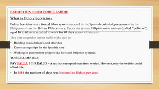 EXEMPTION FROM FORCE LABOR:
What is Polo y Servicios?
Polo y Servicios was a forced labor system imposed by the Spanish colonial government in the
Philippines from the 16th to 19th century. Under this system, Filipino male natives (called "polistas")
aged 16 to 60 were required to work for 40 days a year without pay.
They were assigned to various public works, such as:
• Building roads, bridges, and churches
• Constructing ships for the Spanish navy
• Working in government projects like forts and irrigation systems.
TO BE EXEMPTED :
PAY FALLA 1 ½ REALES - A tax that exempted them from service. However, only the wealthy could
afford this.
• In 1884 the number of days was lessened to 15 days per year.
 