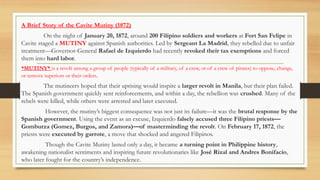 A Brief Story of the Cavite Mutiny (1872)
On the night of January 20, 1872, around 200 Filipino soldiers and workers at Fort San Felipe in
Cavite staged a MUTINY against Spanish authorities. Led by Sergeant La Madrid, they rebelled due to unfair
treatment—Governor-General Rafael de Izquierdo had recently revoked their tax exemptions and forced
them into hard labor.
*MUTINY* is a revolt among a group of people (typically of a military, of a crew, or of a crew of pirates) to oppose, change,
or remove superiors or their orders.
The mutineers hoped that their uprising would inspire a larger revolt in Manila, but their plan failed.
The Spanish government quickly sent reinforcements, and within a day, the rebellion was crushed. Many of the
rebels were killed, while others were arrested and later executed.
However, the mutiny’s biggest consequence was not just its failure—it was the brutal response by the
Spanish government. Using the event as an excuse, Izquierdo falsely accused three Filipino priests—
Gomburza (Gomez, Burgos, and Zamora)—of masterminding the revolt. On February 17, 1872, the
priests were executed by garrote, a move that shocked and angered Filipinos.
Though the Cavite Mutiny lasted only a day, it became a turning point in Philippine history,
awakening nationalist sentiments and inspiring future revolutionaries like José Rizal and Andres Bonifacio,
who later fought for the country’s independence.
 