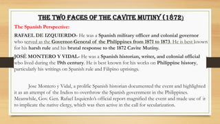 The Two Faces of the Cavite Mutiny (1872)
The Spanish Perspective:
RAFAEL DE IZQUIERDO- He was a Spanish military officer and colonial governor
who served as the Governor-General of the Philippines from 1871 to 1873. He is best known
for his harsh rule and his brutal response to the 1872 Cavite Mutiny.
JOSÉ MONTERO Y VIDAL- He was a Spanish historian, writer, and colonial official
who lived during the 19th century. He is best known for his works on Philippine history,
particularly his writings on Spanish rule and Filipino uprisings.
Jose Montero y Vidal, a prolific Spanish historian documented the event and highlighted
it as an attempt of the Indios to overthrow the Spanish government in the Philippines.
Meanwhile, Gov. Gen. Rafael Izquierdo’s official report magnified the event and made use of it
to implicate the native clergy, which was then active in the call for secularization.
 