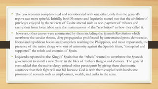 • The two accounts complimented and corroborated with one other, only that the general’s
report was more spiteful. Initially, both Montero and Izquierdo scored out that the abolition of
privileges enjoyed by the workers of Cavite arsenal such as non-payment of tributes and
exemption from force labor were the main reasons of the “revolution” as how they called it.
• however, other causes were enumerated by them including the Spanish Revolution which
overthrew the secular throne, dirty propagandas proliferated by unrestrained press, democratic,
liberal and republican books and pamphlets reaching the Philippines, and most importantly, the
presence of the native clergy who out of animosity against the Spanish friars, “conspired and
supported” the rebels and enemies of Spain.
• Izquierdo reported to the King of Spain that the “rebels” wanted to overthrow the Spanish
government to install a new “hari” in the likes of Fathers Burgos and Zamora. The general
even added that the native clergy enticed other participants by giving them charismatic
assurance that their fight will not fail because God is with them coupled with handsome
promises of rewards such as employment, wealth, and ranks in the army.
 