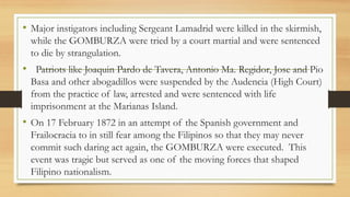 • Major instigators including Sergeant Lamadrid were killed in the skirmish,
while the GOMBURZA were tried by a court martial and were sentenced
to die by strangulation.
• Patriots like Joaquin Pardo de Tavera, Antonio Ma. Regidor, Jose and Pio
Basa and other abogadillos were suspended by the Audencia (High Court)
from the practice of law, arrested and were sentenced with life
imprisonment at the Marianas Island.
• On 17 February 1872 in an attempt of the Spanish government and
Frailocracia to in still fear among the Filipinos so that they may never
commit such daring act again, the GOMBURZA were executed. This
event was tragic but served as one of the moving forces that shaped
Filipino nationalism.
 