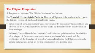 The Filipino Perspective:
A Response to Injustice: The Filipino Version of the Incident
Dr. Trinidad Hermenigildo Pardo de Tavera, a Filipino scholar and researcher, wrote
the Filipino version of the bloody incident in Cavite.
• In his point of view, the incident was a mere mutiny by the native Filipino soldiers and
laborers of the Cavite arsenal who turned out to be dissatisfied with the abolition of
their privileges.
• Indirectly, Tavera blamed Gov. Izquierdo’s cold-blooded policies such as the abolition
of privileges of the workers and native army members of the arsenal and the
prohibition of the founding of school of arts and trades for the Filipinos, which the
general believed as a cover-up for the organization of a political club.
 