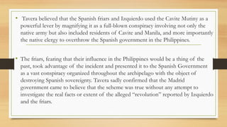 • Tavera believed that the Spanish friars and Izquierdo used the Cavite Mutiny as a
powerful lever by magnifying it as a full-blown conspiracy involving not only the
native army but also included residents of Cavite and Manila, and more importantly
the native clergy to overthrow the Spanish government in the Philippines.
• The friars, fearing that their influence in the Philippines would be a thing of the
past, took advantage of the incident and presented it to the Spanish Government
as a vast conspiracy organized throughout the archipelago with the object of
destroying Spanish sovereignty. Tavera sadly confirmed that the Madrid
government came to believe that the scheme was true without any attempt to
investigate the real facts or extent of the alleged “revolution” reported by Izquierdo
and the friars.
 