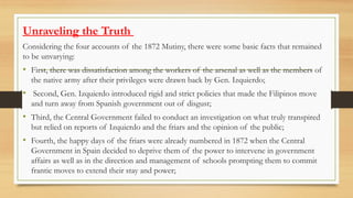 Unraveling the Truth
Considering the four accounts of the 1872 Mutiny, there were some basic facts that remained
to be unvarying:
• First, there was dissatisfaction among the workers of the arsenal as well as the members of
the native army after their privileges were drawn back by Gen. Izquierdo;
• Second, Gen. Izquierdo introduced rigid and strict policies that made the Filipinos move
and turn away from Spanish government out of disgust;
• Third, the Central Government failed to conduct an investigation on what truly transpired
but relied on reports of Izquierdo and the friars and the opinion of the public;
• Fourth, the happy days of the friars were already numbered in 1872 when the Central
Government in Spain decided to deprive them of the power to intervene in government
affairs as well as in the direction and management of schools prompting them to commit
frantic moves to extend their stay and power;
 