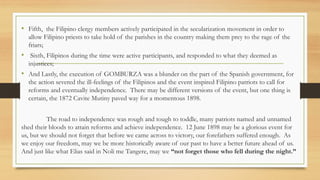 • Fifth, the Filipino clergy members actively participated in the secularization movement in order to
allow Filipino priests to take hold of the parishes in the country making them prey to the rage of the
friars;
• Sixth, Filipinos during the time were active participants, and responded to what they deemed as
injustices;
• And Lastly, the execution of GOMBURZA was a blunder on the part of the Spanish government, for
the action severed the ill-feelings of the Filipinos and the event inspired Filipino patriots to call for
reforms and eventually independence. There may be different versions of the event, but one thing is
certain, the 1872 Cavite Mutiny paved way for a momentous 1898.
The road to independence was rough and tough to toddle, many patriots named and unnamed
shed their bloods to attain reforms and achieve independence. 12 June 1898 may be a glorious event for
us, but we should not forget that before we came across to victory, our forefathers suffered enough. As
we enjoy our freedom, may we be more historically aware of our past to have a better future ahead of us.
And just like what Elias said in Noli me Tangere, may we “not forget those who fell during the night.”
 