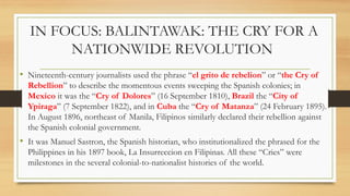IN FOCUS: BALINTAWAK: THE CRY FOR A
NATIONWIDE REVOLUTION
• Nineteenth-century journalists used the phrase “el grito de rebelion” or “the Cry of
Rebellion” to describe the momentous events sweeping the Spanish colonies; in
Mexico it was the “Cry of Dolores” (16 September 1810), Brazil the “City of
Ypiraga” (7 September 1822), and in Cuba the “Cry of Matanza” (24 February 1895).
In August 1896, northeast of Manila, Filipinos similarly declared their rebellion against
the Spanish colonial government.
• It was Manuel Sastron, the Spanish historian, who institutionalized the phrased for the
Philippines in his 1897 book, La Insurreccion en Filipinas. All these “Cries” were
milestones in the several colonial-to-nationalist histories of the world.
 
