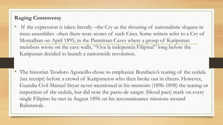 Raging Controversy
• If the expression is taken literally –the Cry as the shouting of nationalistic slogans in
mass assemblies –then there were scores of such Cries. Some writers refer to a Cry of
Montalban on April 1895, in the Pamitinan Caves where a group of Katipunan
members wrote on the cave walls, “Viva la indepencia Filipina!” long before the
Katipunan decided to launch a nationwide revolution.
• The historian Teodoro Agoncillo chose to emphasize Bonifacio’s tearing of the cedula
(tax receipt) before a crowd of Katipuneros who then broke out in cheers. However,
Guardia Civil Manuel Sityar never mentioned in his memoirs (1896-1898) the tearing or
inspection of the cedula, but did note the pacto de sangre (blood pact) mark on every
single Filipino he met in August 1896 on his reconnaissance missions around
Balintawak.
 