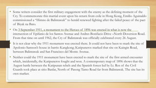 • Some writers consider the first military engagement with the enemy as the defining moment of the
Cry. To commemorate this martial event upon his return from exile in Hong Kong, Emilio Aguinaldo
commissioned a “Himno de Balintawak” to herald renewed fighting after the failed peace of the pact
of Biyak na Bato.
• On 3 September 1911, a monument to the Heroes of 1896 was erected in what is now the
intersection of Epifanio de los Santos Avenue and Andres Bonifacio Drive –North Doversion Road.
From that time on until 1962, the Cry of Balintawak was officially celebrated every 26 August.
• It is not clear why the 1911 monument was erected there. It could not have been to mark the site of
Apolonio Samson’s house in barrio Kangkong; Katipuneros marked that site on Kaingin Road,
between Balintawak and San Francisco del Monte Avenue.
• Neither could the 1911 monument have been erected to mark the site of the first armed encounter
which, incidentally, the Katipuneros fought and won. A contemporary map of 1896 shows that the
August battle between the Katipunan rebels and the Spanish forces led by Lt. Ros of the Civil
Guards took place at sitio Banlat, North of Pasong Tamo Road far from Balintawak. The site has its
own marker.
 