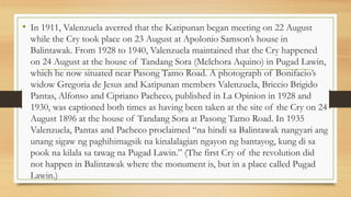 • In 1911, Valenzuela averred that the Katipunan began meeting on 22 August
while the Cry took place on 23 August at Apolonio Samson’s house in
Balintawak. From 1928 to 1940, Valenzuela maintained that the Cry happened
on 24 August at the house of Tandang Sora (Melchora Aquino) in Pugad Lawin,
which he now situated near Pasong Tamo Road. A photograph of Bonifacio’s
widow Gregoria de Jesus and Katipunan members Valenzuela, Briccio Brigido
Pantas, Alfonso and Cipriano Pacheco, published in La Opinion in 1928 and
1930, was captioned both times as having been taken at the site of the Cry on 24
August 1896 at the house of Tandang Sora at Pasong Tamo Road. In 1935
Valenzuela, Pantas and Pacheco proclaimed “na hindi sa Balintawak nangyari ang
unang sigaw ng paghihimagsik na kinalalagian ngayon ng bantayog, kung di sa
pook na kilala sa tawag na Pugad Lawin.” (The first Cry of the revolution did
not happen in Balintawak where the monument is, but in a place called Pugad
Lawin.)
 