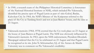 • In 1940, a research team of the Philippines Historical Committee (a forerunner
of the National Historical Institute or NHI), which included Pio Valenzuela,
identified the precise spot of Pugad Lawin as part of sitio Gulod, Banlat,
Kalookan City. In 1964, the NHI’s Minutes of the Katipunan referred to the
place of the Cry as Tandang Sora’s and not as Juan Ramos’ house, and the date as
23 August.
• Valenzuela memoirs (1964, 1978) averred that the Cry took place on 23 August at
the house of Juan Ramos at Pugad Lawin. The NHI was obviously influenced by
Valenzuela’s memoirs. In 1963, upon the NHI endorsement, President Diosdado
Macapagal ordered that the Cry be celebrated on 23 August and that Pugad Lawin
be recognized as its site. John N. Schrumacher, S.J, of the Ateneo de Manila
University was to comment on Pio Valenzuela’s credibility:
 
