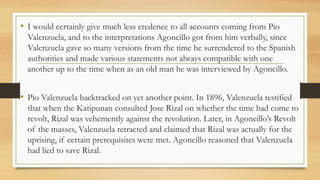 • I would certainly give much less credence to all accounts coming from Pio
Valenzuela, and to the interpretations Agoncillo got from him verbally, since
Valenzuela gave so many versions from the time he surrendered to the Spanish
authorities and made various statements not always compatible with one
another up to the time when as an old man he was interviewed by Agoncillo.
• Pio Valenzuela backtracked on yet another point. In 1896, Valenzuela testified
that when the Katipunan consulted Jose Rizal on whether the time had come to
revolt, Rizal was vehemently against the revolution. Later, in Agoncillo’s Revolt
of the masses, Valenzuela retracted and claimed that Rizal was actually for the
uprising, if certain prerequisites were met. Agoncillo reasoned that Valenzuela
had lied to save Rizal.
 