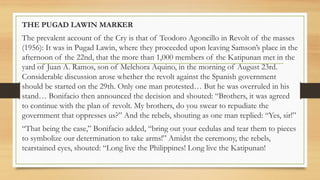 THE PUGAD LAWIN MARKER
The prevalent account of the Cry is that of Teodoro Agoncillo in Revolt of the masses
(1956): It was in Pugad Lawin, where they proceeded upon leaving Samson’s place in the
afternoon of the 22nd, that the more than 1,000 members of the Katipunan met in the
yard of Juan A. Ramos, son of Melchora Aquino, in the morning of August 23rd.
Considerable discussion arose whether the revolt against the Spanish government
should be started on the 29th. Only one man protested… But he was overruled in his
stand… Bonifacio then announced the decision and shouted: “Brothers, it was agreed
to continue with the plan of revolt. My brothers, do you swear to repudiate the
government that oppresses us?” And the rebels, shouting as one man replied: “Yes, sir!”
“That being the case,” Bonifacio added, “bring out your cedulas and tear them to pieces
to symbolize our determination to take arms!” Amidst the ceremony, the rebels,
tearstained eyes, shouted: “Long live the Philippines! Long live the Katipunan!
 