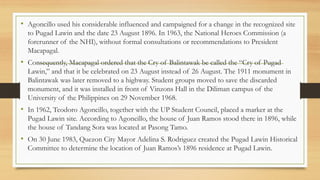 • Agoncillo used his considerable influenced and campaigned for a change in the recognized site
to Pugad Lawin and the date 23 August 1896. In 1963, the National Heroes Commission (a
forerunner of the NHI), without formal consultations or recommendations to President
Macapagal.
• Consequently, Macapagal ordered that the Cry of Balintawak be called the “Cry of Pugad
Lawin,” and that it be celebrated on 23 August instead of 26 August. The 1911 monument in
Balintawak was later removed to a highway. Student groups moved to save the discarded
monument, and it was installed in front of Vinzons Hall in the Diliman campus of the
University of the Philippines on 29 November 1968.
• In 1962, Teodoro Agoncillo, together with the UP Student Council, placed a marker at the
Pugad Lawin site. According to Agoncillo, the house of Juan Ramos stood there in 1896, while
the house of Tandang Sora was located at Pasong Tamo.
• On 30 June 1983, Quezon City Mayor Adelina S. Rodriguez created the Pugad Lawin Historical
Committee to determine the location of Juan Ramos’s 1896 residence at Pugad Lawin.
 