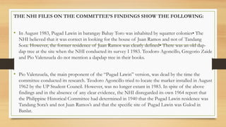 THE NHI FILES ON THE COMMITTEE’S FINDINGS SHOW THE FOLLOWING:
• In August 1983, Pugad Lawin in barangay Bahay Toro was inhabited by squatter colonies• The
NHI believed that it was correct in looking for the house of Juan Ramos and not of Tandang
Sora. However, the former residence of Juan Ramos was clearly defined• There was an old dap-
dap tree at the site when the NHI conducted its survey I 1983. Teodoro Agoncillo, Gregorio Zaide
and Pio Valenzuela do not mention a dapdap tree in their books.
• Pio Valenzuela, the main proponent of the “Pugad Lawin” version, was dead by the time the
committee conducted its research. Teodoro Agoncillo tried to locate the marker installed in August
1962 by the UP Student Council. However, was no longer extant in 1983. In spite of the above
findings and in the absence of any clear evidence, the NHI disregarded its own 1964 report that
the Philippine Historical Committee had determined in 1940 that the Pugad Lawin residence was
Tandang Sora’s and not Juan Ramos’s and that the specific site of Pugad Lawin was Gulod in
Banlat.
 
