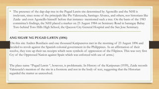 • The presence of the dap-dap tree in the Pugad Lawin site determined by Agoncillo and the NHI is
irrelevant, since none of the principals like Pio Valenzuela, Santiago Alvarez, and others, nor historians like
Zaide- and even Agoncillo himself before that instance- mentioned such a tree. On the basis of the 1983
committee’s findings, the NHI placed a marker on 23 August 1984 on Seminary Road in barangay Bahay
Toro behind Toro Hills High School, the Quezon City General Hospital and the San Jose Seminary.
ANG SIGAW NG PUGAD LAWIN (1896)
(On this site Andres Bonifacio and one thousand Katipuneros met in the morning of 23 August 1896 and
decided to revolt against the Spanish colonial government in the Philippines. As an affirmation of their
resolve, they tore up their tax receipts which were symbols of oppression of the Filipinos. This was very first
Cry of the Oppressed Nation against Spain which was enforced with use of arms.)
The place name “Pugad Lawin “, however, is problematic. In History of the Katipunan (1939), Zaide records
Valenzuela’s mention of the site in a footnote and not in the body of text, suggesting that the Historian
regarded the matter as unresolved.
 