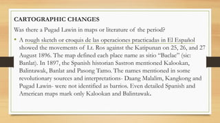 CARTOGRAPHIC CHANGES
Was there a Pugad Lawin in maps or literature of the period?
• A rough sketch or croquis de las operaciones practicadas in El Español
showed the movements of Lt. Ros against the Katipunan on 25, 26, and 27
August 1896. The map defined each place name as sitio “Baclac” (sic:
Banlat). In 1897, the Spanish historian Sastron mentioned Kalookan,
Balintawak, Banlat and Pasong Tamo. The names mentioned in some
revolutionary sources and interpretations- Daang Malalim, Kangkong and
Pugad Lawin- were not identified as barrios. Even detailed Spanish and
American maps mark only Kalookan and Balintawak.
 
