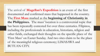 The arrival of Magellan’s Expedition is an event of the first
documented and confirmed mass that happened in the country.
The First Mass marked as the beginning of Christianity in
the Philippines. The mass’ location is a controversial topic that
has been repeatedly contested for over three centuries. Filipinos,
including the professionals in education, historians, religion and
other fields, exchanged their thoughts on the specific place of the
‘First Mass’ on Easter Sunday. And two sites claim to be the place
of the meaningful religious ceremony; LIMASAWA and
BUTUAN CITY.
 