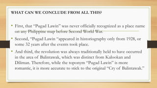 WHAT CAN WE CONCLUDE FROM ALL THIS?
• First, that “Pugad Lawin” was never officially recognized as a place name
on any Philippine map before Second World War.
• Second, “Pugad Lawin “appeared in historiography only from 1928, or
some 32 years after the events took place.
• And third, the revolution was always traditionally held to have occurred
in the area of Balintawak, which was distinct from Kalookan and
Diliman. Therefore, while the toponym “Pugad Lawin” is more
romantic, it is more accurate to stick to the original “Cry of Balintawak.”
 