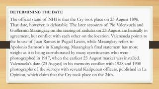 DETERMINING THE DATE
The official stand of NHI is that the Cry took place on 23 August 1896.
That date, however, is debatable. The later accounts of Pio Valenzuela and
Guillermo Masangkay on the tearing of cedulas on 23 August are basically in
agreement, but conflict with each other on the location. Valenzuela points to
the house of Juan Ramos in Pugad Lawin, while Masangkay refers to
Apolonio Samson’s in Kangkong. Masangkay’s final statement has more
weight as it is being corroborated by many eyewitnesses who were
photographed in 1917, when the earliest 23 August marker was installed.
Valenzuela’s date (23 August) in his memoirs conflict with 1928 and 1930
photographs of the surveys with several Katipunan officers, published in La
Opinion, which claim that the Cry took place on the 24th.
 